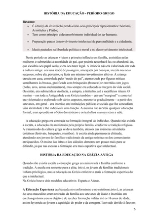 HISTÓRIA DA EDUCAÇÃO - PERÍODO GREGO
Resumo:
• É o berço da civilização, tendo como seus principais representantes: Sócrates,
Aristóteles e Platão;
• Tem como princípio o desenvolvimento individual do ser humano;
• Preparação para o desenvolvimento intelectual da personalidade e a cidadania;
• Ideais pautados na liberdade política e moral e no desenvolvimento intelectual.
Neste período as crianças viviam a primeira infância em família, assistidas pelas
mulheres e submetidas à autoridade do pai, que poderia reconhecê-las ou abandoná-las,
que escolhia seu papel social e era seu tutor legal. A infância não era valorizada em toda
a cultura antiga: era uma idade de passagem, ameaçada por doenças, incerta nos seus
sucessos; sobre ela, portanto, se fazia um mínimo investimento afetivo. A criança
crescia em casa, controlada pelo “medo do pai”, atemorizada por figuras míticas
semelhantes às bruxas, gratificada com brinquedos (bonecas) e entretida com jogos
(bolas, aros, armas rudimentares), mas sempre era colocada à margem da vida social.
Ou então, era submetida à violência, a estupro, a trabalho, até a sacrifícios rituais. O
menino – em toda a Antiguidade e na Grécia também – era um “marginal” e como tal
era violentado e explorado sob vários aspectos, mesmo se gradualmente – a partir dos
sete anos, em geral – era inserido em instituições públicas e sociais que lhe concediam
uma identidade e lhe indicavam uma função. A menina não recebia qualquer educação
formal, mas aprendia os ofícios domésticos e os trabalhos manuais com a mãe.
A educação grega era centrada na formação integral do indivíduo. Quando não existia
a escrita, a educação era ministrada pela própria família, conforme a tradição religiosa.
A transmissão da cultura grega se dava também, através das inúmeras atividades
coletivas (festivais, banquetes, reuniões). A escola ainda permanecia elitizada,
atendendo aos jovens de famílias tradicionais da antiga nobreza ou dos comerciantes
enriquecidos. O ensino das letras e dos cálculos demorou um pouco mais para se
difundir, já que nas escolas a formação era mais esportiva que intelectual.
HISTÓRIA DA EDUCAÇÃO NA GRÉCIA ANTIGA
Quando não existia escrita a educação grega era ministrada a família conforme a
tradição. A escola era somente para a elite, isto é, os jovens de famílias tradicionais
tinham privilégios, mas a educação na Grécia enfatizava mais a formação esportiva do
que a intelectual.
Na Grécia houve dois modelos educativos: Esparta e Atenas.
A Educação Espartana era baseada no conformismo e no estatismo,isto é, as crianças
do sexo masculino eram retiradas da família aos sete anos de idade e inseridas em
escolas-ginásios com o objetivo de receber formação militar até os 16 anos de idade,
assim favorecia ao jovem a aquisição do poder e da coragem. Isso tudo devido à fase em
5
 