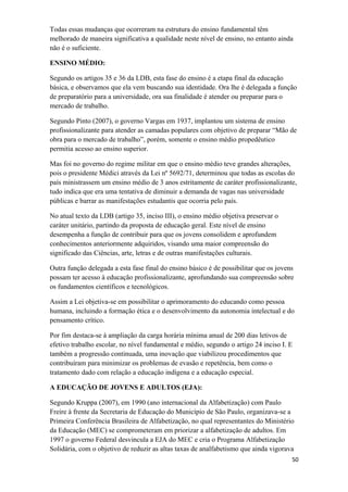 Todas essas mudanças que ocorreram na estrutura do ensino fundamental têm
melhorado de maneira significativa a qualidade neste nível de ensino, no entanto ainda
não é o suficiente.
ENSINO MÉDIO:
Segundo os artigos 35 e 36 da LDB, esta fase do ensino é a etapa final da educação
básica, e observamos que ela vem buscando sua identidade. Ora lhe é delegada a função
de preparatório para a universidade, ora sua finalidade é atender ou preparar para o
mercado de trabalho.
Segundo Pinto (2007), o governo Vargas em 1937, implantou um sistema de ensino
profissionalizante para atender as camadas populares com objetivo de preparar “Mão de
obra para o mercado de trabalho”, porém, somente o ensino médio propedêutico
permitia acesso ao ensino superior.
Mas foi no governo do regime militar em que o ensino médio teve grandes alterações,
pois o presidente Médici através da Lei nº 5692/71, determinou que todas as escolas do
país ministrassem um ensino médio de 3 anos estritamente de caráter profissionalizante,
tudo indica que era uma tentativa de diminuir a demanda de vagas nas universidade
públicas e barrar as manifestações estudantis que ocorria pelo país.
No atual texto da LDB (artigo 35, inciso III), o ensino médio objetiva preservar o
caráter unitário, partindo da proposta de educação geral. Este nível de ensino
desempenha a função de contribuir para que os jovens consolidem e aprofundem
conhecimentos anteriormente adquiridos, visando uma maior compreensão do
significado das Ciências, arte, letras e de outras manifestações culturais.
Outra função delegada a esta fase final do ensino básico é de possibilitar que os jovens
possam ter acesso à educação profissionalizante, aprofundando sua compreensão sobre
os fundamentos científicos e tecnológicos.
Assim a Lei objetiva-se em possibilitar o aprimoramento do educando como pessoa
humana, incluindo a formação ética e o desenvolvimento da autonomia intelectual e do
pensamento crítico.
Por fim destaca-se à ampliação da carga horária mínima anual de 200 dias letivos de
efetivo trabalho escolar, no nível fundamental e médio, segundo o artigo 24 inciso I. E
também a progressão continuada, uma inovação que viabilizou procedimentos que
contribuíram para minimizar os problemas de evasão e repetência, bem como o
tratamento dado com relação a educação indígena e a educação especial.
A EDUCAÇÃO DE JOVENS E ADULTOS (EJA):
Segundo Kruppa (2007), em 1990 (ano internacional da Alfabetização) com Paulo
Freire à frente da Secretaria de Educação do Município de São Paulo, organizava-se a
Primeira Conferência Brasileira de Alfabetização, no qual representantes do Ministério
da Educação (MEC) se comprometeram em priorizar a alfabetização de adultos. Em
1997 o governo Federal desvincula a EJA do MEC e cria o Programa Alfabetização
Solidária, com o objetivo de reduzir as altas taxas de analfabetismo que ainda vigorava
50
 