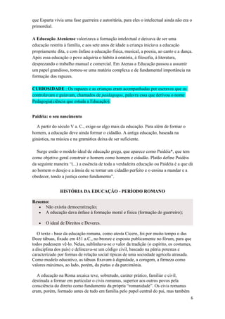 que Esparta vivia uma fase guerreira e autoritária, para eles o intelectual ainda não era o
primordial.
A Educação Ateniense valorizava a formação intelectual e deixava de ser uma
educação restrita à família, e aos sete anos de idade a criança iniciava a educação
propriamente dita, e com ênfase a educação física, musical, a poesia, ao canto e a dança.
Após essa educação o povo adquiria o hábito à oratória, à filosofia, à literatura,
desprezando o trabalho manual e comercial. Em Atenas a Educação passou a assumir
um papel grandioso, tornou-se uma matéria complexa e de fundamental importância na
formação dos rapazes.
CURIOSIDADE : Os rapazes e as crianças eram acompanhadas por escravos que os
controlavam e guiavam, chamados de paidagogos, palavra essa que derivou o nome
Pedagogia(ciência que estuda a Educação).
Paidéia: o seu nascimento
A partir do século V a. C., exige-se algo mais da educação. Para além de formar o
homem, a educação deve ainda formar o cidadão. A antiga educação, baseada na
ginástica, na música e na gramática deixa de ser suficiente.
Surge então o modelo ideal de educação grega, que aparece como Paidéia*, que tem
como objetivo geral construir o homem como homem e cidadão. Platão define Paidéia
da seguinte maneira “(...) a essência de toda a verdadeira educação ou Paidéia é a que dá
ao homem o desejo e a ânsia de se tornar um cidadão perfeito e o ensina a mandar e a
obedecer, tendo a justiça como fundamento”.
HISTÓRIA DA EDUCAÇÃO - PERÍODO ROMANO
Resumo:
• Não existia democratização;
• A educação dava ênfase à formação moral e física (formação do guerreiro);
• O ideal de Direitos e Deveres.
O texto - base da educação romana, como atesta Cícero, foi por muito tempo o das
Doze tábuas, fixado em 451 a.C., no bronze e exposto publicamente no fórum, para que
todos pudessem vê-lo. Nelas, sublinhava-se o valor da tradição (o espírito, os costumes,
a disciplina dos pais) e delineava-se um código civil, baseado na pátria potestas e
caracterizado por formas de relação social típicas de uma sociedade agrícola atrasada.
Como modelo educativo, as tábuas fixavam à dignidade, a coragem, a firmeza como
valores máximos, ao lado, porém, da pietas e da parcimônia.
A educação na Roma arcaica teve, sobretudo, caráter prático, familiar e civil,
destinada a formar em particular o civis romanus, superior aos outros povos pela
consciência do direito como fundamento da própria “romanidade”. Os civis romanus
eram, porém, formado antes de tudo em família pelo papel central do pai, mas também
6
 