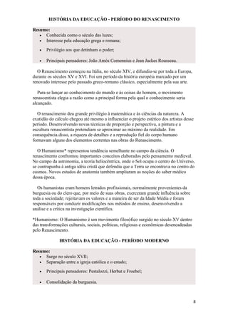 HISTÓRIA DA EDUCAÇÃO - PERÍODO DO RENASCIMENTO
Resumo:
• Conhecida como o século das luzes;
• Interesse pela educação grega e romana;
• Privilégio aos que detinham o poder;
• Principais pensadores: João Amós Comennius e Jean Jackes Rousseau.
O Renascimento começou na Itália, no século XIV, e difundiu-se por toda a Europa,
durante os séculos XV e XVI. Foi um período da história européia marcado por um
renovado interesse pelo passado greco-romano clássico, especialmente pela sua arte.
Para se lançar ao conhecimento do mundo e às coisas do homem, o movimento
renascentista elegia a razão como a principal forma pela qual o conhecimento seria
alcançado.
O renascimento deu grande privilégio à matemática e às ciências da natureza. A
exatidão do cálculo chegou até mesmo a influenciar o projeto estético dos artistas desse
período. Desenvolvendo novas técnicas de proporção e perspectiva, a pintura e a
escultura renascentista pretendiam se aproximar ao máximo da realidade. Em
consequência disso, a riqueza de detalhes e a reprodução fiel do corpo humano
formavam alguns dos elementos correntes nas obras do Renascimento.
O Humanismo* representou tendência semelhante no campo da ciência. O
renascimento confrontou importantes conceitos elaborados pelo pensamento medieval.
No campo da astronomia, a teoria heliocêntrica, onde o Sol ocupa o centro do Universo,
se contrapunha à antiga idéia cristã que defendia que a Terra se encontrava no centro do
cosmos. Novos estudos de anatomia também ampliaram as noções do saber médico
dessa época.
Os humanistas eram homens letrados profissionais, normalmente provenientes da
burguesia ou do clero que, por meio de suas obras, exerceram grande influência sobre
toda a sociedade; rejeitavam os valores e a maneira de ser da Idade Média e foram
responsáveis por conduzir modificações nos métodos de ensino, desenvolvendo a
análise e a crítica na investigação científica.
*Humanismo: O Humanismo é um movimento filosófico surgido no século XV dentro
das transformações culturais, sociais, políticas, religiosas e econômicas desencadeadas
pelo Renascimento.
HISTÓRIA DA EDUCAÇÃO - PERÍODO MODERNO
Resumo:
• Surge no século XVII;
• Separação entre a igreja católica e o estado;
• Principais pensadores: Pestalozzi, Herbat e Froebel;
• Consolidação da burguesia.
8
 