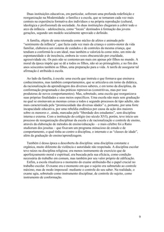 Duas instituições educativas, em particular, sofreram uma profunda redefinição e
reorganização na Modernidade: a família e a escola, que se tornaram cada vez mais
centrais na experiência formativa dos indivíduos e na própria reprodução (cultural,
ideológica e profissional) da sociedade. As duas instituições chegaram a cobrir todo o
arco da infância – adolescência, como “locais” destinados à formação das jovens
gerações, segundo um modelo socialmente aprovado e definido.
A família, objeto de uma retomada como núcleo de afetos e animada pelo
“sentimento da infância”, que fazia cada vez mais da criança o centro-motor da vida
familiar, elaborava um sistema de cuidados e de controles da mesma criança, que
tendiam a conformá-la a um ideal, mas também a valorizá-la como mito, um mito de
espontaneidade e de inocência, embora às vezes obscurecido por crueldade,
agressividade etc. Os pais não se contentavam mais em apenas pôr filhos no mundo. A
moral da época impõe que se dê a todos os filhos, não só ao primogênito, e no fim dos
anos seiscentos também as filhas, uma preparação para a vida. A tarefa de assegurar tal
afirmação é atribuída à escola.
Ao lado da família, à escola: uma escola que instruía e que formava que ensinava
conhecimentos, mas também comportamentos, que se articulava em torno da didática,
da racionalização da aprendizagem dos diversos saberes, e em torno da disciplina, da
conformação programada e das práticas repressivas (constritivas, mas por isso
produtoras de novos comportamentos). Mas, sobretudo, uma escola que reorganizava
suas próprias finalidades e seus meios específicos. Uma escola não mais sem graduação
na qual se ensinavam as mesmas coisas a todos e segundo processos de tipo adulto, não
mais caracterizada pela “promiscuidade das diversas idades” e, portanto, por uma forte
incapacidade educativa, por uma rebeldia endêmica por causa da ação dos maiores
sobre os menores e , ainda, marcadas pela “liberdade dos estudantes”, sem disciplina
interna e externa. Com a instituição do colégio (no século XVI), porém, teve início um
processo de reorganização disciplinar da escola e de racionalização e controle de ensino,
através da elaboração de métodos de ensino/educação – o mais célebre foi a Ratio
studiorum dos jesuítas – que fixavam um programa minucioso de estudo e de
comportamento, o qual tinha ao centro a disciplina, o internato e as “classes de idade”,
além da graduação do ensino/aprendizagem.
Também é dessa época a descoberta da disciplina: uma disciplina constante e
orgânica, muito diferente da violência e autoridade não respeitada. A disciplina escolar
teve raízes na disciplina religiosa; era menos instrumento de exercício que de
aperfeiçoamento moral e espiritual, era buscada pela sua eficácia, como condição
necessária do trabalho em comum, mas também por seu valor próprio de edificação.
Enfim, a escola ritualizava o momento do exame atribuindo-lhe o papel crucial no
trabalho escolar. O exame era o momento em que o sujeito era submetido ao controle
máximo, mas de modo impessoal: mediante o controle do seu saber. Na realidade, o
exame agia, sobretudo como instrumento disciplinar, de controle do sujeito, como
instrumento de conformação.
9
 