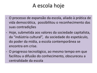 A escola hoje
- O processo de expansão da escola, aliado à prática de
vida democrática, possibilitou o reconhecimento das
suas contradições
- Hoje, submetida aos valores da sociedade capitalista,
da “indústria cultural”, da sociedade do espetáculo,
do poder da mídia, a escola contemporânea se
encontra em crise.
- O progresso tecnológico, ao mesmo tempo em que
facilitou a difusão do conhecimento, obscureceu a
centralidade da escola
 