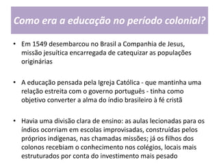 Como era a educação no período colonial?
• Em 1549 desembarcou no Brasil a Companhia de Jesus,
missão jesuítica encarregada de catequizar as populações
originárias
• A educação pensada pela Igreja Católica - que mantinha uma
relação estreita com o governo português - tinha como
objetivo converter a alma do índio brasileiro à fé cristã
• Havia uma divisão clara de ensino: as aulas lecionadas para os
índios ocorriam em escolas improvisadas, construídas pelos
próprios indígenas, nas chamadas missões; já os filhos dos
colonos recebiam o conhecimento nos colégios, locais mais
estruturados por conta do investimento mais pesado
 