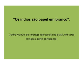“Os índios são papel em branco”.
(Padre Manuel de Nóbrega líder jesuíta no Brasil, em carta
enviada à corte portuguesa)
 