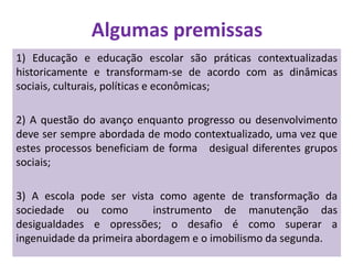 Algumas premissas
1) Educação e educação escolar são práticas contextualizadas
historicamente e transformam-se de acordo com as dinâmicas
sociais, culturais, políticas e econômicas;
2) A questão do avanço enquanto progresso ou desenvolvimento
deve ser sempre abordada de modo contextualizado, uma vez que
estes processos beneficiam de forma desigual diferentes grupos
sociais;
3) A escola pode ser vista como agente de transformação da
sociedade ou como instrumento de manutenção das
desigualdades e opressões; o desafio é como superar a
ingenuidade da primeira abordagem e o imobilismo da segunda.
 