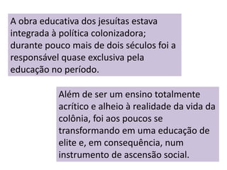A obra educativa dos jesuítas estava
integrada à política colonizadora;
durante pouco mais de dois séculos foi a
responsável quase exclusiva pela
educação no período.
Além de ser um ensino totalmente
acrítico e alheio à realidade da vida da
colônia, foi aos poucos se
transformando em uma educação de
elite e, em consequência, num
instrumento de ascensão social.
 