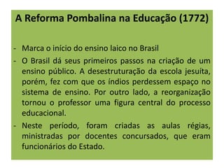 A Reforma Pombalina na Educação (1772)
- Marca o início do ensino laico no Brasil
- O Brasil dá seus primeiros passos na criação de um
ensino público. A desestruturação da escola jesuíta,
porém, fez com que os índios perdessem espaço no
sistema de ensino. Por outro lado, a reorganização
tornou o professor uma figura central do processo
educacional.
- Neste período, foram criadas as aulas régias,
ministradas por docentes concursados, que eram
funcionários do Estado.
 