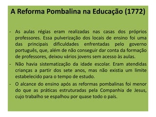 A Reforma Pombalina na Educação (1772)
- As aulas régias eram realizadas nas casas dos próprios
professores. Essa pulverização dos locais de ensino foi uma
das principais dificuldades enfrentadas pelo governo
português, que, além de não conseguir dar conta da formação
de professores, deixou vários jovens sem acesso às aulas.
- Não havia sistematização da idade escolar. Eram atendidas
crianças a partir dos sete anos, mas não existia um limite
estabelecido para o tempo de estudo.
- O alcance do ensino após as reformas pombalinas foi menor
do que as práticas estruturadas pela Companhia de Jesus,
cujo trabalho se espalhou por quase todo o país.
 