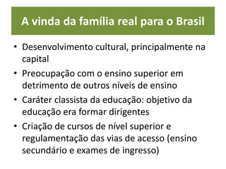A vinda da família real para o Brasil
• Desenvolvimento cultural, principalmente na
capital
• Preocupação com o ensino superior em
detrimento de outros níveis de ensino
• Caráter classista da educação: objetivo da
educação era formar dirigentes
• Criação de cursos de nível superior e
regulamentação das vias de acesso (ensino
secundário e exames de ingresso)
 