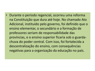 • Durante o período regencial, ocorreu uma reforma
na Constituição que dura até hoje. No chamado Ato
Adicional, instituído pelo governo, foi definido que o
ensino elementar, o secundário e a formação de
professores seriam de responsabilidade das
províncias, e o ensino superior ficaria sob o guarda-
chuva do poder central. Com isso, foi fortalecida a
descentralização do ensino, com consequências
negativas para a organização da educação no país.
 