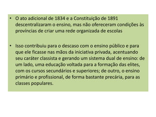 • O ato adicional de 1834 e a Constituição de 1891
descentralizaram o ensino, mas não ofereceram condições às
províncias de criar uma rede organizada de escolas
• Isso contribuiu para o descaso com o ensino público e para
que ele ficasse nas mãos da iniciativa privada, acentuando
seu caráter classista e gerando um sistema dual de ensino: de
um lado, uma educação voltada para a formação das elites,
com os cursos secundários e superiores; de outro, o ensino
primário e profissional, de forma bastante precária, para as
classes populares.
 