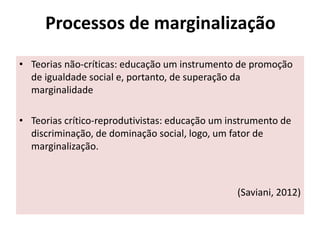 Processos de marginalização
• Teorias não-críticas: educação um instrumento de promoção
de igualdade social e, portanto, de superação da
marginalidade
• Teorias crítico-reprodutivistas: educação um instrumento de
discriminação, de dominação social, logo, um fator de
marginalização.
(Saviani, 2012)
 