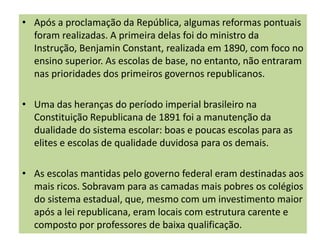 • Após a proclamação da República, algumas reformas pontuais
foram realizadas. A primeira delas foi do ministro da
Instrução, Benjamin Constant, realizada em 1890, com foco no
ensino superior. As escolas de base, no entanto, não entraram
nas prioridades dos primeiros governos republicanos.
• Uma das heranças do período imperial brasileiro na
Constituição Republicana de 1891 foi a manutenção da
dualidade do sistema escolar: boas e poucas escolas para as
elites e escolas de qualidade duvidosa para os demais.
• As escolas mantidas pelo governo federal eram destinadas aos
mais ricos. Sobravam para as camadas mais pobres os colégios
do sistema estadual, que, mesmo com um investimento maior
após a lei republicana, eram locais com estrutura carente e
composto por professores de baixa qualificação.
 