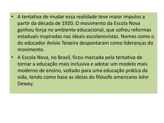 • A tentativa de mudar essa realidade teve maior impulso a
partir da década de 1920. O movimento da Escola Nova
ganhou força no ambiente educacional, que sofreu reformas
estaduais inspiradas nas ideais escolanovistas. Nomes como o
do educador Anísio Teixeira despontaram como lideranças do
movimento.
• A Escola Nova, no Brasil, ficou marcada pela tentativa de
tornar a educação mais inclusiva e adotar um modelo mais
moderno de ensino, voltado para uma educação prática da
vida, tendo como base as ideias do filósofo americano John
Dewey.
 