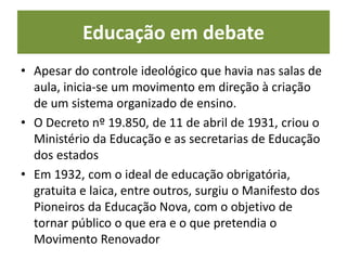 Educação em debate
• Apesar do controle ideológico que havia nas salas de
aula, inicia-se um movimento em direção à criação
de um sistema organizado de ensino.
• O Decreto nº 19.850, de 11 de abril de 1931, criou o
Ministério da Educação e as secretarias de Educação
dos estados
• Em 1932, com o ideal de educação obrigatória,
gratuita e laica, entre outros, surgiu o Manifesto dos
Pioneiros da Educação Nova, com o objetivo de
tornar público o que era e o que pretendia o
Movimento Renovador
 