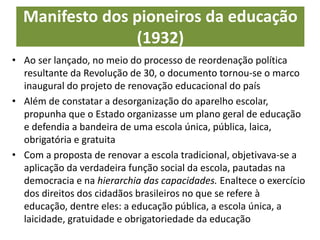 Manifesto dos pioneiros da educação
(1932)
• Ao ser lançado, no meio do processo de reordenação política
resultante da Revolução de 30, o documento tornou-se o marco
inaugural do projeto de renovação educacional do país
• Além de constatar a desorganização do aparelho escolar,
propunha que o Estado organizasse um plano geral de educação
e defendia a bandeira de uma escola única, pública, laica,
obrigatória e gratuita
• Com a proposta de renovar a escola tradicional, objetivava-se a
aplicação da verdadeira função social da escola, pautadas na
democracia e na hierarchia das capacidades. Enaltece o exercício
dos direitos dos cidadãos brasileiros no que se refere à
educação, dentre eles: a educação pública, a escola única, a
laicidade, gratuidade e obrigatoriedade da educação
 