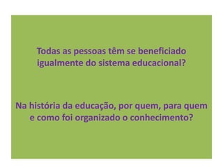 Todas as pessoas têm se beneficiado
igualmente do sistema educacional?
Na história da educação, por quem, para quem
e como foi organizado o conhecimento?
 