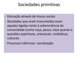 Sociedades primitivas
- Educação através de trocas sociais
- Atividades que eram transmitidas eram
aquelas ligadas tanto à sobrevivência da
comunidade (como caça, pesca, luta) quanto a
questões espirituais, artesanais, simbólicas,
culturais
- Processos informais: socialização
 