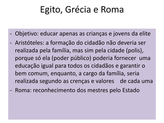 Egito, Grécia e Roma
- Objetivo: educar apenas as crianças e jovens da elite
- Aristóteles: a formação do cidadão não deveria ser
realizada pela família, mas sim pela cidade (polis),
porque só ela (poder público) poderia fornecer uma
educação igual para todos os cidadãos e garantir o
bem comum, enquanto, a cargo da família, seria
realizada segundo as crenças e valores de cada uma
- Roma: reconhecimento dos mestres pelo Estado
 