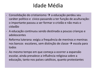 Idade Média
- Consolidação do cristianismo  a educação perdeu seu
caráter político e cívico passando a ter função de aculturação:
o importante passou a ser formar o cristão e não mais o
cidadão
- A educação continuou sendo destinada a poucas crianças e
adolescentes
- Reforma luterana: exigiu a frequência de meninos e meninas
nos bancos escolares, sem distinção de classe  escola para
todos
- Ao mesmo tempo em que começa a ocorrer a expansão
escolar, ainda prevalece a influência religiosa sobre a
educação, tanto nos países católicos, quanto protestantes
 