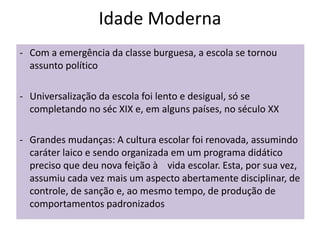 Idade Moderna
- Com a emergência da classe burguesa, a escola se tornou
assunto político
- Universalização da escola foi lento e desigual, só se
completando no séc XIX e, em alguns países, no século XX
- Grandes mudanças: A cultura escolar foi renovada, assumindo
caráter laico e sendo organizada em um programa didático
preciso que deu nova feição à vida escolar. Esta, por sua vez,
assumiu cada vez mais um aspecto abertamente disciplinar, de
controle, de sanção e, ao mesmo tempo, de produção de
comportamentos padronizados
 
