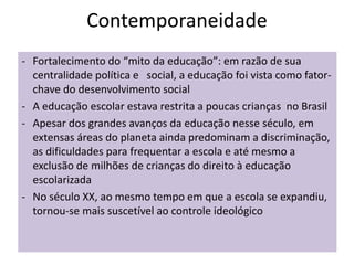 Contemporaneidade
- Fortalecimento do “mito da educação”: em razão de sua
centralidade política e social, a educação foi vista como fator-
chave do desenvolvimento social
- A educação escolar estava restrita a poucas crianças no Brasil
- Apesar dos grandes avanços da educação nesse século, em
extensas áreas do planeta ainda predominam a discriminação,
as dificuldades para frequentar a escola e até mesmo a
exclusão de milhões de crianças do direito à educação
escolarizada
- No século XX, ao mesmo tempo em que a escola se expandiu,
tornou-se mais suscetível ao controle ideológico
 