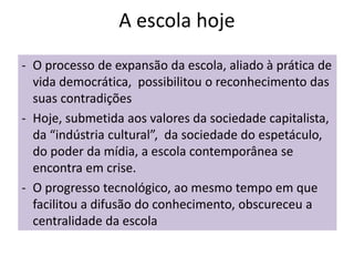 A escola hoje
- O processo de expansão da escola, aliado à prática de
vida democrática, possibilitou o reconhecimento das
suas contradições
- Hoje, submetida aos valores da sociedade capitalista,
da “indústria cultural”, da sociedade do espetáculo,
do poder da mídia, a escola contemporânea se
encontra em crise.
- O progresso tecnológico, ao mesmo tempo em que
facilitou a difusão do conhecimento, obscureceu a
centralidade da escola
 