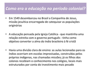 Como era a educação no período colonial?
• Em 1549 desembarcou no Brasil a Companhia de Jesus,
missão jesuítica encarregada de catequizar as populações
originárias
• A educação pensada pela Igreja Católica - que mantinha uma
relação estreita com o governo português - tinha como
objetivo converter a alma do índio brasileiro à fé cristã
• Havia uma divisão clara de ensino: as aulas lecionadas para os
índios ocorriam em escolas improvisadas, construídas pelos
próprios indígenas, nas chamadas missões; já os filhos dos
colonos recebiam o conhecimento nos colégios, locais mais
estruturados por conta do investimento mais pesado
 