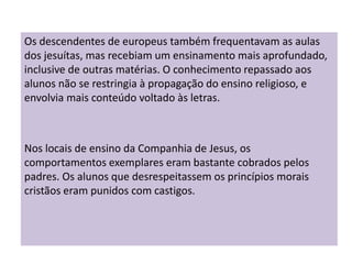 Os descendentes de europeus também frequentavam as aulas
dos jesuítas, mas recebiam um ensinamento mais aprofundado,
inclusive de outras matérias. O conhecimento repassado aos
alunos não se restringia à propagação do ensino religioso, e
envolvia mais conteúdo voltado às letras.
Nos locais de ensino da Companhia de Jesus, os
comportamentos exemplares eram bastante cobrados pelos
padres. Os alunos que desrespeitassem os princípios morais
cristãos eram punidos com castigos.
 