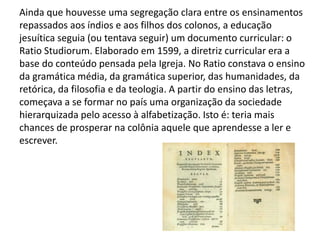 Ainda que houvesse uma segregação clara entre os ensinamentos
repassados aos índios e aos filhos dos colonos, a educação
jesuítica seguia (ou tentava seguir) um documento curricular: o
Ratio Studiorum. Elaborado em 1599, a diretriz curricular era a
base do conteúdo pensada pela Igreja. No Ratio constava o ensino
da gramática média, da gramática superior, das humanidades, da
retórica, da filosofia e da teologia. A partir do ensino das letras,
começava a se formar no país uma organização da sociedade
hierarquizada pelo acesso à alfabetização. Isto é: teria mais
chances de prosperar na colônia aquele que aprendesse a ler e
escrever.
 