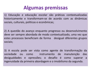 Algumas premissas
1) Educação e educação escolar são práticas contextualizadas
historicamente e transformam-se de acordo com as dinâmicas
sociais, culturais, políticas e econômicas;
2) A questão do avanço enquanto progresso ou desenvolvimento
deve ser sempre abordada de modo contextualizado, uma vez que
estes processos beneficiam de forma desigual diferentes grupos
sociais;
3) A escola pode ser vista como agente de transformação da
sociedade ou como instrumento de manutenção das
desigualdades e opressões; o desafio é como superar a
ingenuidade da primeira abordagem e o imobilismo da segunda.
 