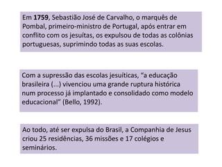 Em 1759, Sebastião José de Carvalho, o marquês de
Pombal, primeiro-ministro de Portugal, após entrar em
conflito com os jesuítas, os expulsou de todas as colônias
portuguesas, suprimindo todas as suas escolas.
Com a supressão das escolas jesuíticas, “a educação
brasileira (...) vivenciou uma grande ruptura histórica
num processo já implantado e consolidado como modelo
educacional” (Bello, 1992).
Ao todo, até ser expulsa do Brasil, a Companhia de Jesus
criou 25 residências, 36 missões e 17 colégios e
seminários.
 