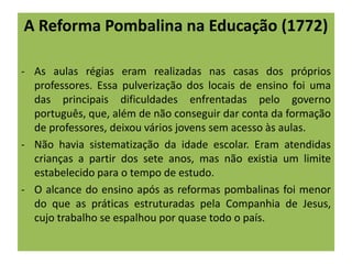 A Reforma Pombalina na Educação (1772)
- As aulas régias eram realizadas nas casas dos próprios
professores. Essa pulverização dos locais de ensino foi uma
das principais dificuldades enfrentadas pelo governo
português, que, além de não conseguir dar conta da formação
de professores, deixou vários jovens sem acesso às aulas.
- Não havia sistematização da idade escolar. Eram atendidas
crianças a partir dos sete anos, mas não existia um limite
estabelecido para o tempo de estudo.
- O alcance do ensino após as reformas pombalinas foi menor
do que as práticas estruturadas pela Companhia de Jesus,
cujo trabalho se espalhou por quase todo o país.
 