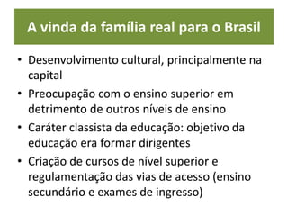 A vinda da família real para o Brasil
• Desenvolvimento cultural, principalmente na
capital
• Preocupação com o ensino superior em
detrimento de outros níveis de ensino
• Caráter classista da educação: objetivo da
educação era formar dirigentes
• Criação de cursos de nível superior e
regulamentação das vias de acesso (ensino
secundário e exames de ingresso)
 