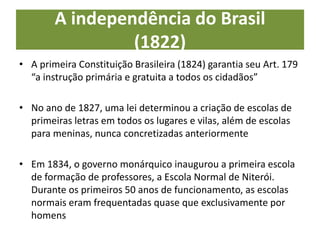 A independência do Brasil
(1822)
• A primeira Constituição Brasileira (1824) garantia seu Art. 179
“a instrução primária e gratuita a todos os cidadãos”
• No ano de 1827, uma lei determinou a criação de escolas de
primeiras letras em todos os lugares e vilas, além de escolas
para meninas, nunca concretizadas anteriormente
• Em 1834, o governo monárquico inaugurou a primeira escola
de formação de professores, a Escola Normal de Niterói.
Durante os primeiros 50 anos de funcionamento, as escolas
normais eram frequentadas quase que exclusivamente por
homens
 