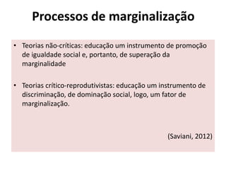 Processos de marginalização
• Teorias não-críticas: educação um instrumento de promoção
de igualdade social e, portanto, de superação da
marginalidade
• Teorias crítico-reprodutivistas: educação um instrumento de
discriminação, de dominação social, logo, um fator de
marginalização.
(Saviani, 2012)
 