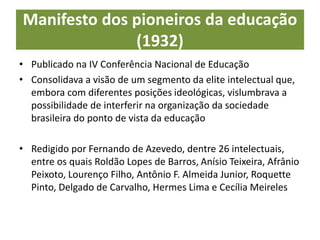 Manifesto dos pioneiros da educação
(1932)
• Publicado na IV Conferência Nacional de Educação
• Consolidava a visão de um segmento da elite intelectual que,
embora com diferentes posições ideológicas, vislumbrava a
possibilidade de interferir na organização da sociedade
brasileira do ponto de vista da educação
• Redigido por Fernando de Azevedo, dentre 26 intelectuais,
entre os quais Roldão Lopes de Barros, Anísio Teixeira, Afrânio
Peixoto, Lourenço Filho, Antônio F. Almeida Junior, Roquette
Pinto, Delgado de Carvalho, Hermes Lima e Cecília Meireles
 