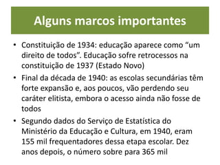 Alguns marcos importantes
• Constituição de 1934: educação aparece como “um
direito de todos”. Educação sofre retrocessos na
constituição de 1937 (Estado Novo)
• Final da década de 1940: as escolas secundárias têm
forte expansão e, aos poucos, vão perdendo seu
caráter elitista, embora o acesso ainda não fosse de
todos
• Segundo dados do Serviço de Estatística do
Ministério da Educação e Cultura, em 1940, eram
155 mil frequentadores dessa etapa escolar. Dez
anos depois, o número sobre para 365 mil
 