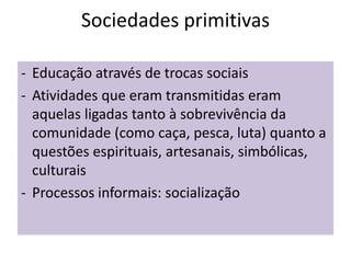 Sociedades primitivas
- Educação através de trocas sociais
- Atividades que eram transmitidas eram
aquelas ligadas tanto à sobrevivência da
comunidade (como caça, pesca, luta) quanto a
questões espirituais, artesanais, simbólicas,
culturais
- Processos informais: socialização
 
