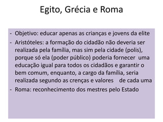Egito, Grécia e Roma
- Objetivo: educar apenas as crianças e jovens da elite
- Aristóteles: a formação do cidadão não deveria ser
realizada pela família, mas sim pela cidade (polis),
porque só ela (poder público) poderia fornecer uma
educação igual para todos os cidadãos e garantir o
bem comum, enquanto, a cargo da família, seria
realizada segundo as crenças e valores de cada uma
- Roma: reconhecimento dos mestres pelo Estado
 