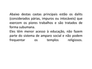 Abaixo destas castas principais estão os dalits
(considerados párias, impuros ou intocáveis) que
exercem os piores trabalhos e são tratados de
forma subumana.
Eles têm menor acesso à educação, não fazem
parte do sistema de amparo social e não podem
frequentar      os       templos      religiosos.
 