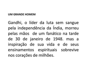 UM GRANDE HOMEM

Gandhi, o líder da luta sem sangue
pela independência da Índia, morreu
pelas mãos de um fanático na tarde
de 30 de janeiro de 1948. mas a
inspiração de sua vida e de seus
ensinamentos espirituais sobrevive
nos corações de milhões.
 