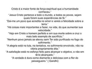 ”




      Cristo é a maior fonte de força espiritual que a humanidade
                                conheceu.”
   “Jesus Cristo pertence a todo o mundo, a todos os povos, sejam
                 quais forem suas experiências de fé.”
 “Dai-me um povo que acredita no amor e vereis a felicidade sobre a
                                   terra.”
  “Há coisas mais importantes a fazer, na vida, do que aumentar sua
                                velocidade.”
   “Vejo em Cristo o homem perfeito e em sua morte sobre a cruz o
                   mais belo exemplo de sacrifício.”
 “Nenhum povo jamais se elevou sem Ter sido purificado no fogo do
                                sofrimento.”
 “A alegria está na luta, na tentativa, no sofrimento envolvido, não na
                        vitória propriamente dita.”
“A satisfação está no esforço feito para alcançar o objetivo, e não em
                             tê-lo alcançado.”
      “A verdade é dura como diamante e deliciosa com a flor do
                         pessegueiro.” ( Gandhi)
 