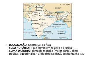 • LOCALIZAÇÃO: Centro-Sul da Ásia
  FUSO HORÁRIO: + 8 h 30min em relação a Brasília
  CLIMA DA ÍNDIA : clima de monção (maior parte), clima
  tropical, equatorial (S), árido tropical (NO), de montanha (N).
 