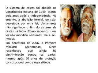 O sistema de castas foi abolido na
Constituição Indiana de 1949, escrita
dois anos após a independência. No
entanto, a abolição formal, ou seja,
decretada por uma lei, obviamente
não significou o fim do sistema de
castas na Índia. Como sabemos, uma
lei não modifica costumes, ela é seu
reflexo.
Em dezembro de 2006, o Primeiro
Ministro       Manmohan          Singh
reconheceu       que      ainda     há
discriminação contra os parias,
mesmo após 60 anos de proteção
constitucional contra essa atitude.
 