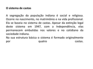 O sistema de castas

A segregação da população indiana é social e religiosa.
Ocorre no nascimento, no matrimônio e na vida profissional.
Ela se baseia no sistema de castas. Apesar da extinção legal
deste sistema em 1947, com a Independência, elas
permanecem embutidas nos valores e no cotidiano da
sociedade indiana.
Na sua estrutura básica o sistema é formado originalmente
por                      quatro                      castas.
 