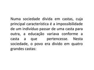 Numa sociedade divida em castas, cuja
principal característica é a impossibilidade
de um indivíduo passar de uma casta para
outra, a educação variava conforme a
casta a que            pertencesse. Nesta
sociedade, o povo era divido em quatro
grandes castas:
 