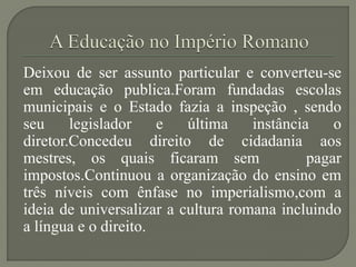 Deixou de ser assunto particular e converteu-se
em educação publica.Foram fundadas escolas
municipais e o Estado fazia a inspeção , sendo
seu     legislador    e   última    instância    o
diretor.Concedeu direito de cidadania aos
mestres, os quais ficaram sem                pagar
impostos.Continuou a organização do ensino em
três níveis com ênfase no imperialismo,com a
ideia de universalizar a cultura romana incluindo
a língua e o direito.
 