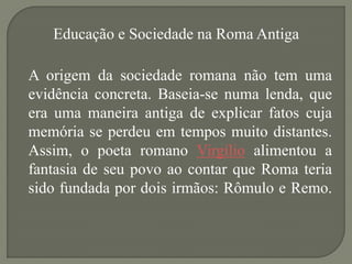 Educação e Sociedade na Roma Antiga

A origem da sociedade romana não tem uma
evidência concreta. Baseia-se numa lenda, que
era uma maneira antiga de explicar fatos cuja
memória se perdeu em tempos muito distantes.
Assim, o poeta romano Virgílio alimentou a
fantasia de seu povo ao contar que Roma teria
sido fundada por dois irmãos: Rômulo e Remo.
 