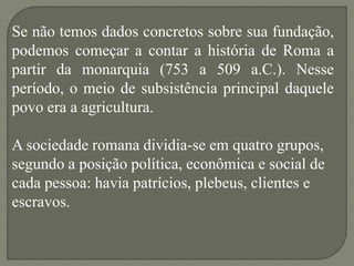Se não temos dados concretos sobre sua fundação,
podemos começar a contar a história de Roma a
partir da monarquia (753 a 509 a.C.). Nesse
período, o meio de subsistência principal daquele
povo era a agricultura.

A sociedade romana dividia-se em quatro grupos,
segundo a posição política, econômica e social de
cada pessoa: havia patrícios, plebeus, clientes e
escravos.
 